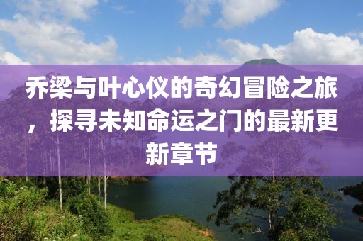 乔梁与叶心仪的奇幻冒险之旅，探寻未知命运之门的最新更新章节