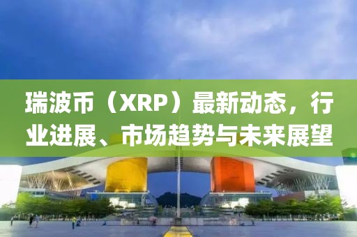 瑞波币（XRP）最新动态，行业进展、市场趋势与未来展望