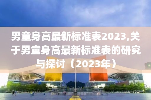 男童身高最新标准表2023,关于男童身高最新标准表的研究与探讨（2023年）