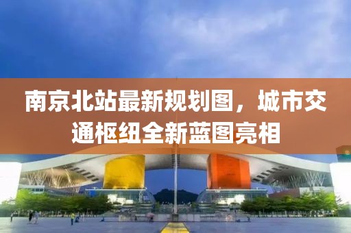 南京北站最新规划图，城市交通枢纽全新蓝图亮相