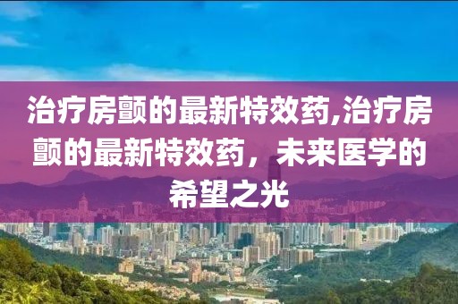 治疗房颤的最新特效药,治疗房颤的最新特效药，未来医学的希望之光