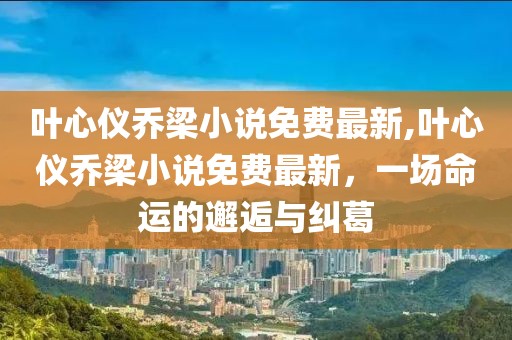 叶心仪乔梁小说免费最新,叶心仪乔梁小说免费最新，一场命运的邂逅与纠葛