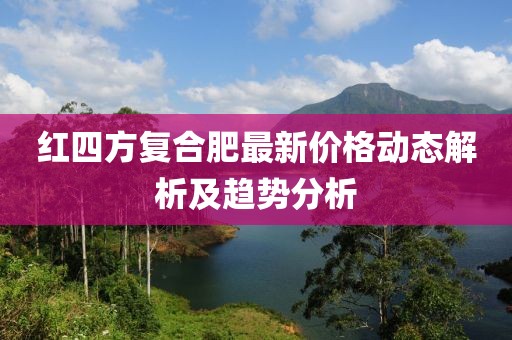 红四方复合肥最新价格动态解析及趋势分析