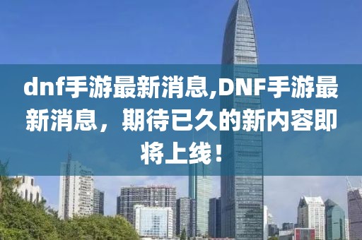 dnf手游最新消息,DNF手游最新消息，期待已久的新内容即将上线！