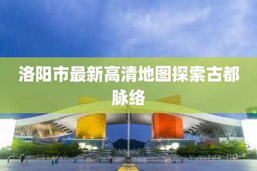 洛阳市最新高清地图探索古都脉络