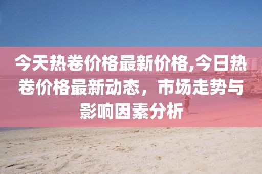 今天热卷价格最新价格,今日热卷价格最新动态，市场走势与影响因素分析