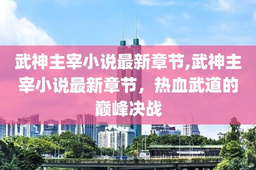 武神主宰小说最新章节,武神主宰小说最新章节，热血武道的巅峰决战