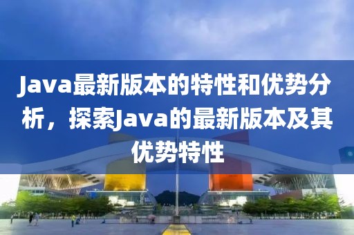 Java最新版本的特性和优势分析，探索Java的最新版本及其优势特性