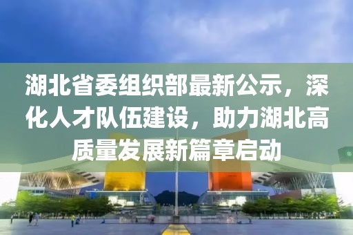 湖北省委组织部最新公示，深化人才队伍建设，助力湖北高质量发展新篇章启动