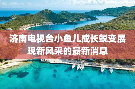 济南电视台小鱼儿成长蜕变展现新风采的最新消息