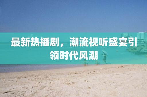 最新热播剧，潮流视听盛宴引领时代风潮