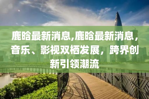 鹿晗最新消息,鹿晗最新消息，音乐、影视双栖发展，跨界创新引领潮流