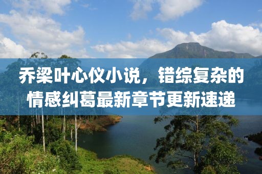 乔梁叶心仪小说，错综复杂的情感纠葛最新章节更新速递