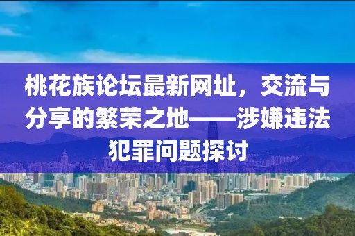 桃花族论坛最新网址，交流与分享的繁荣之地——涉嫌违法犯罪问题探讨