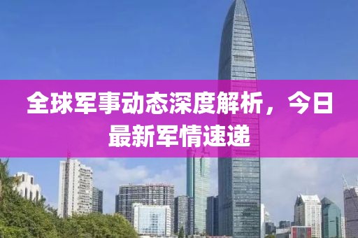 全球军事动态深度解析，今日最新军情速递