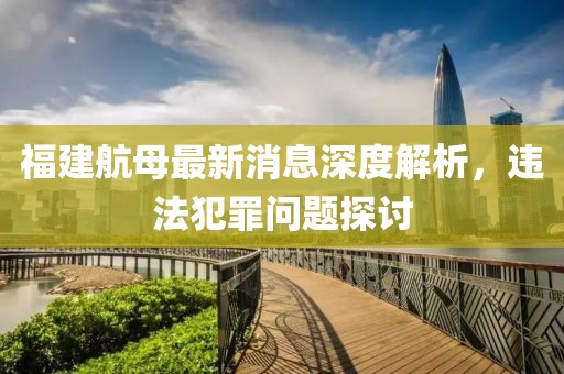 福建航母最新消息深度解析，违法犯罪问题探讨