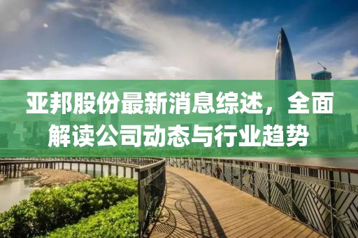 亚邦股份最新消息综述，全面解读公司动态与行业趋势