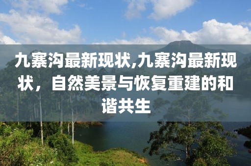 九寨沟最新现状,九寨沟最新现状，自然美景与恢复重建的和谐共生