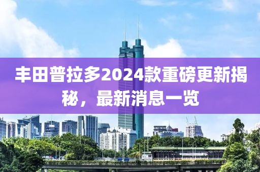 丰田普拉多2024款重磅更新揭秘，最新消息一览