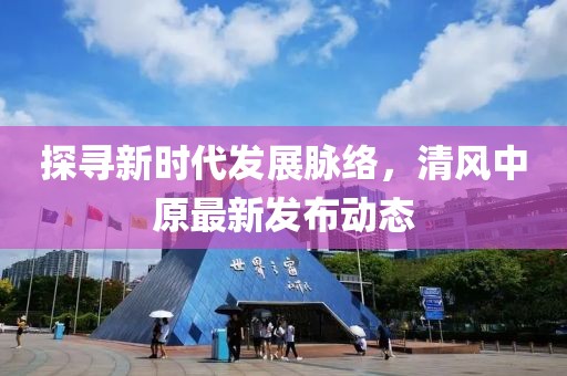 探寻新时代发展脉络，清风中原最新发布动态