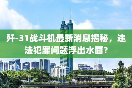 歼-31战斗机最新消息揭秘，违法犯罪问题浮出水面？