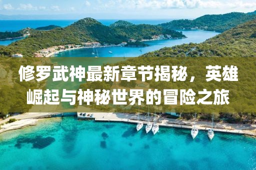 修罗武神最新章节揭秘，英雄崛起与神秘世界的冒险之旅