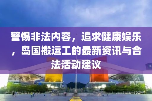 警惕非法内容，追求健康娱乐，岛国搬运工的最新资讯与合法活动建议