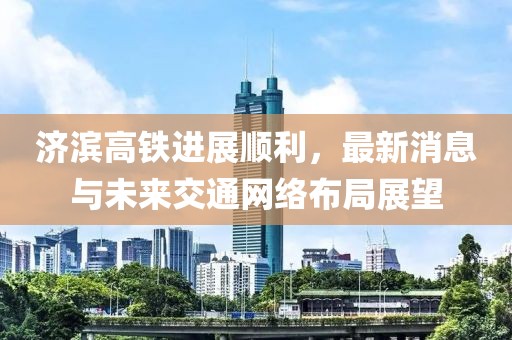 济滨高铁进展顺利，最新消息与未来交通网络布局展望