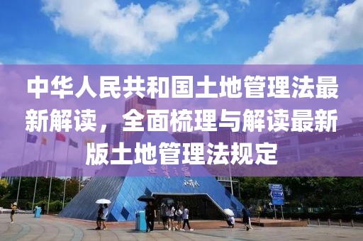 中华人民共和国土地管理法最新解读，全面梳理与解读最新版土地管理法规定