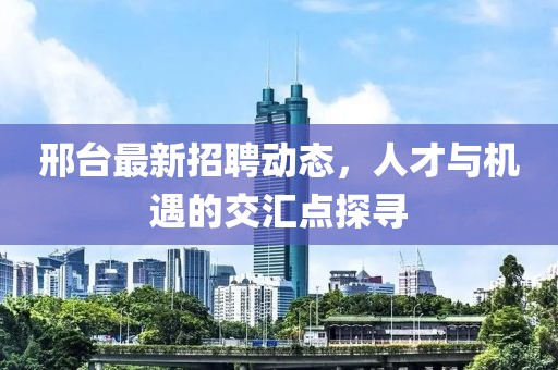 邢台最新招聘动态，人才与机遇的交汇点探寻