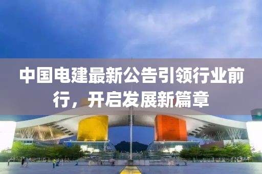 中国电建最新公告引领行业前行，开启发展新篇章