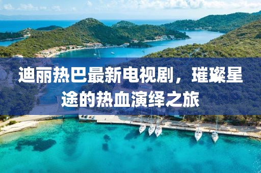 迪丽热巴最新电视剧，璀璨星途的热血演绎之旅