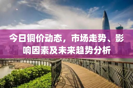 今日铜价动态，市场走势、影响因素及未来趋势分析