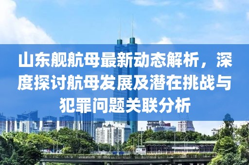 山东舰航母最新动态解析，深度探讨航母发展及潜在挑战与犯罪问题关联分析