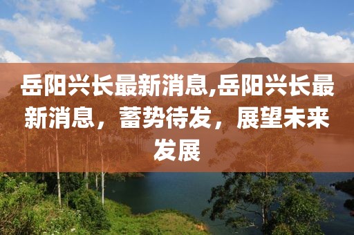 岳阳兴长最新消息,岳阳兴长最新消息，蓄势待发，展望未来发展