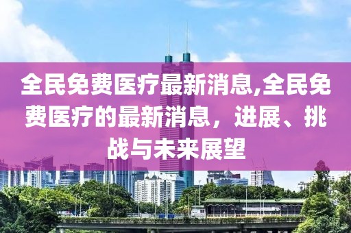 全民免费医疗最新消息,全民免费医疗的最新消息，进展、挑战与未来展望