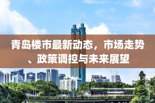 青岛楼市最新动态，市场走势、政策调控与未来展望