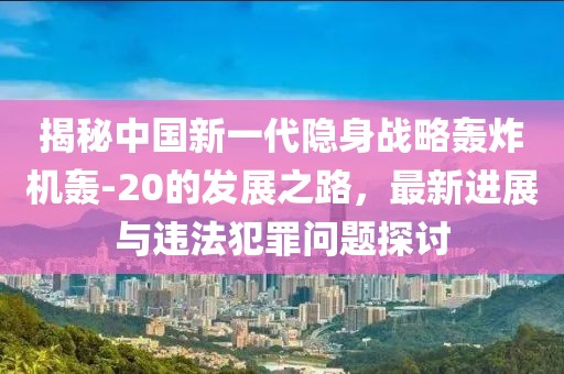 揭秘中国新一代隐身战略轰炸机轰-20的发展之路，最新进展与违法犯罪问题探讨