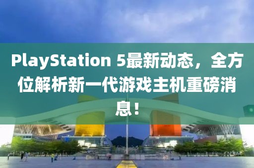 PlayStation 5最新动态，全方位解析新一代游戏主机重磅消息！