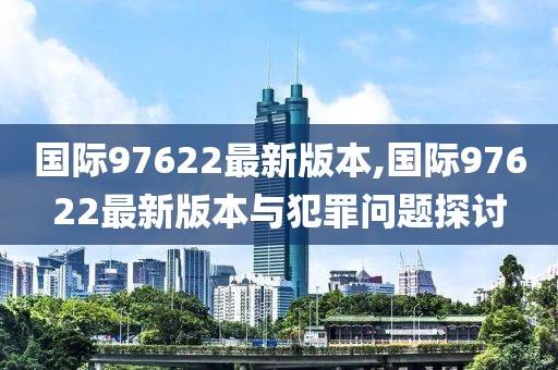 国际97622最新版本,国际97622最新版本与犯罪问题探讨