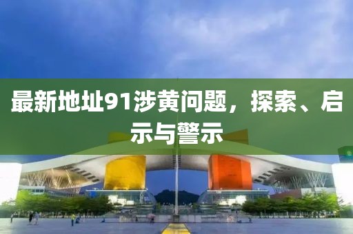 最新地址91涉黄问题，探索、启示与警示