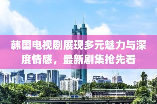 韩国电视剧展现多元魅力与深度情感，最新剧集抢先看