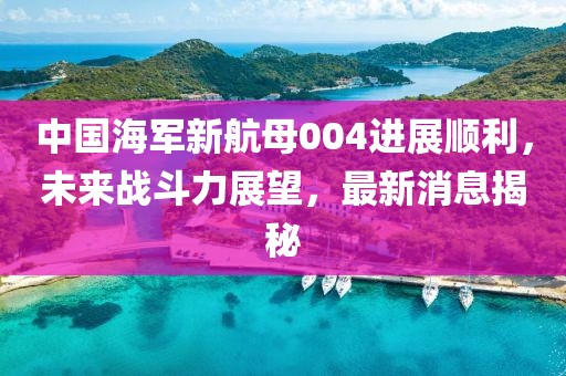 中国海军新航母004进展顺利，未来战斗力展望，最新消息揭秘