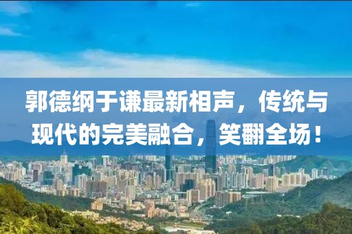 郭德纲于谦最新相声，传统与现代的完美融合，笑翻全场！