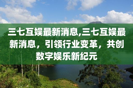 三七互娱最新消息,三七互娱最新消息，引领行业变革，共创数字娱乐新纪元