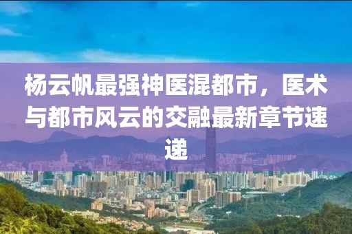 杨云帆最强神医混都市，医术与都市风云的交融最新章节速递