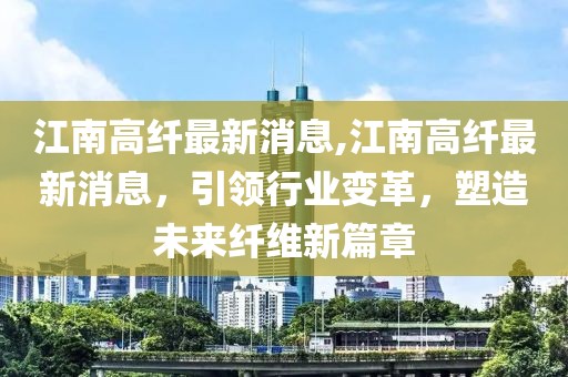 江南高纤最新消息,江南高纤最新消息，引领行业变革，塑造未来纤维新篇章