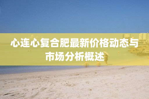 心连心复合肥最新价格动态与市场分析概述