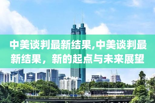 中美谈判最新结果,中美谈判最新结果，新的起点与未来展望