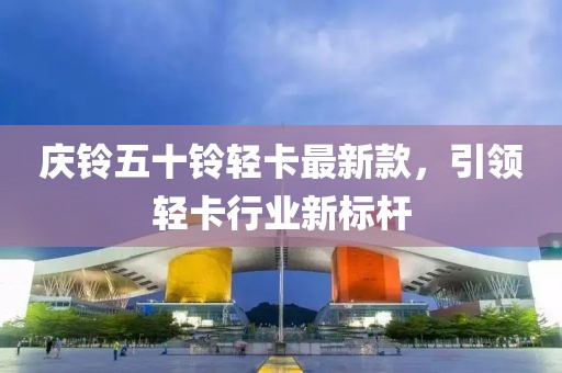 庆铃五十铃轻卡最新款，引领轻卡行业新标杆